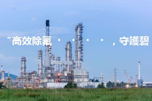 “高效除氟，守護碧水藍天——廢水中氟離子處理新篇章”